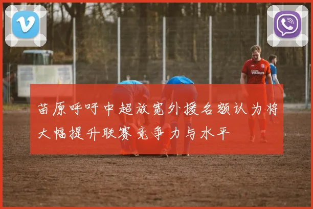 苗原呼吁中超放宽外援名额认为将大幅提升联赛竞争力与水平