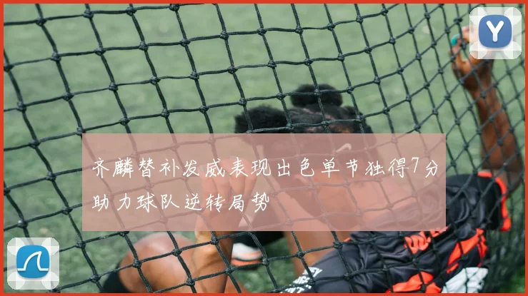 齐麟替补发威表现出色单节独得7分助力球队逆转局势