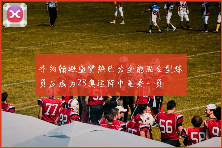 乔约翰逊盛赞热巴为全能混合型球员应成为28奥运阵中重要一员