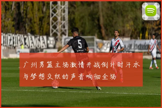 广州男篮主场激情开战倒计时汗水与梦想交织的声音响彻全场