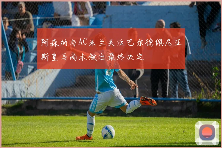 阿森纳与AC米兰关注巴尔德佩尼亚斯皇马尚未做出最终决定