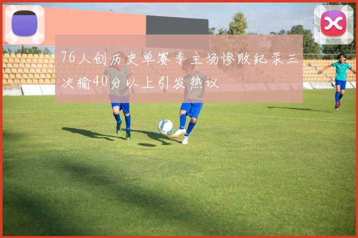 76人创历史单赛季主场惨败纪录三次输40分以上引发热议