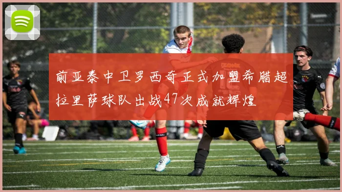 前亚泰中卫罗西奇正式加盟希腊超拉里萨球队出战47次成就辉煌