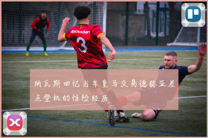 纳瓦斯回忆当年皇马交易德赫亚差点登机的惊险经历