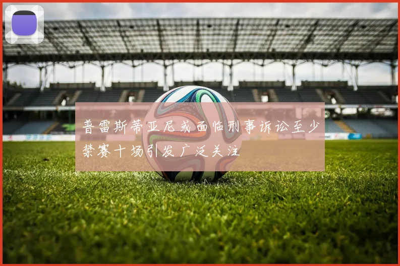 普雷斯蒂亚尼或面临刑事诉讼至少禁赛十场引发广泛关注