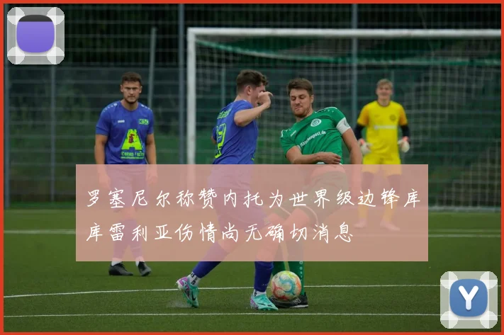 罗塞尼尔称赞内托为世界级边锋库库雷利亚伤情尚无确切消息