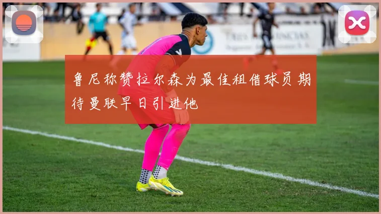 鲁尼称赞拉尔森为最佳租借球员期待曼联早日引进他
