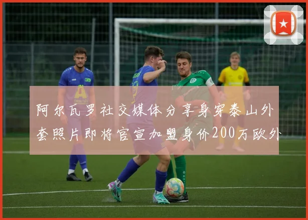 阿尔瓦罗社交媒体分享身穿泰山外套照片即将官宣加盟身价200万欧外援
