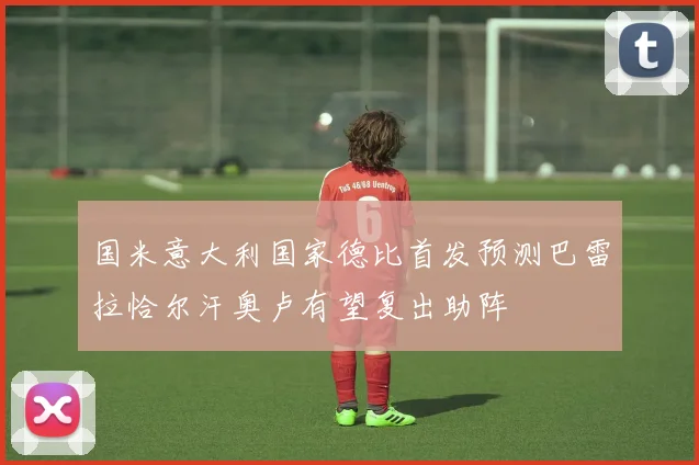 国米意大利国家德比首发预测巴雷拉恰尔汗奥卢有望复出助阵