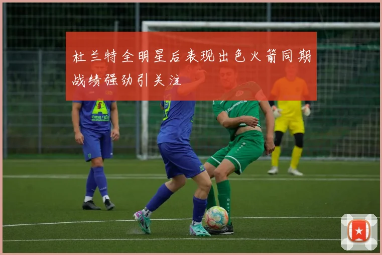 杜兰特全明星后表现出色火箭同期战绩强劲引关注