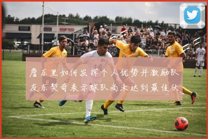 詹东里如何发挥个人优势并激励队友东契奇表示球队尚未达到最佳状态
