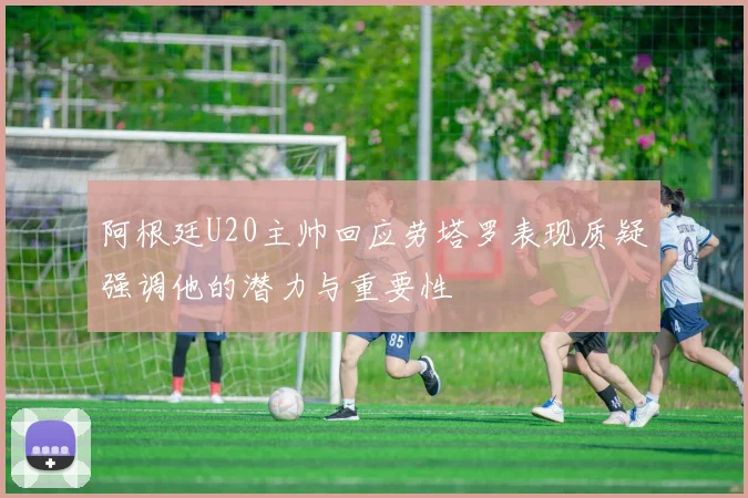 阿根廷U20主帅回应劳塔罗表现质疑强调他的潜力与重要性