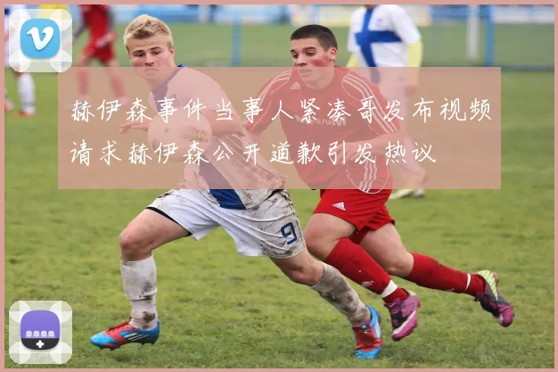 赫伊森事件当事人紧凑哥发布视频请求赫伊森公开道歉引发热议