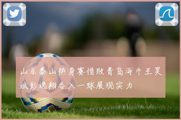 山东泰山热身赛惜败青岛海牛王昊斌彭逸翔各入一球展现实力