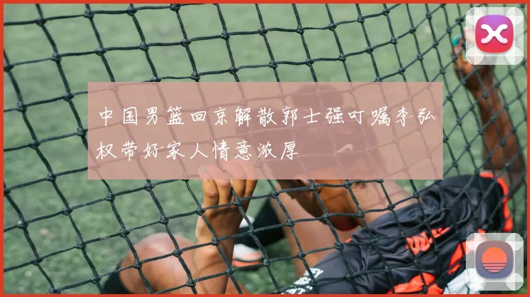 中国男篮回京解散郭士强叮嘱李弘权带好家人情意浓厚