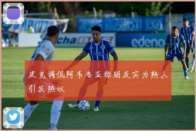 皮克调侃阿韦洛亚称朋友实为熟人引发热议