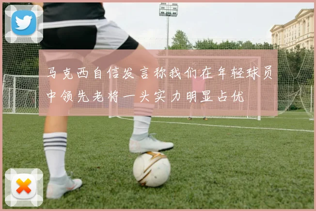 马克西自信发言称我们在年轻球员中领先老将一头实力明显占优