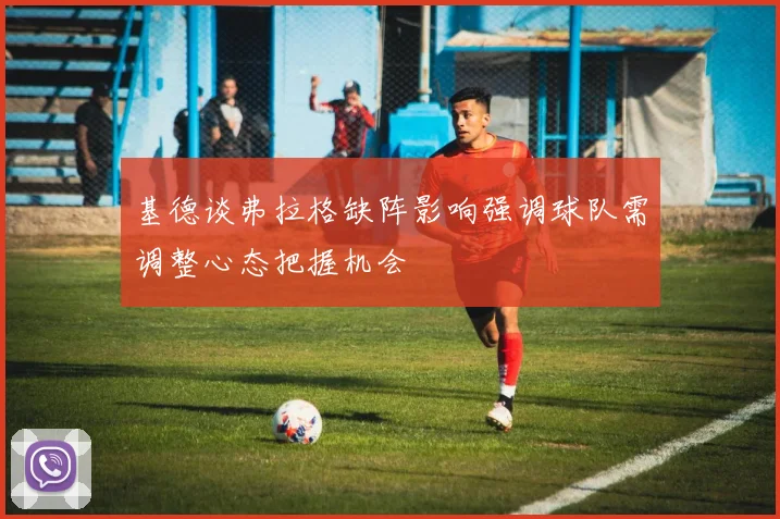 基德谈弗拉格缺阵影响强调球队需调整心态把握机会