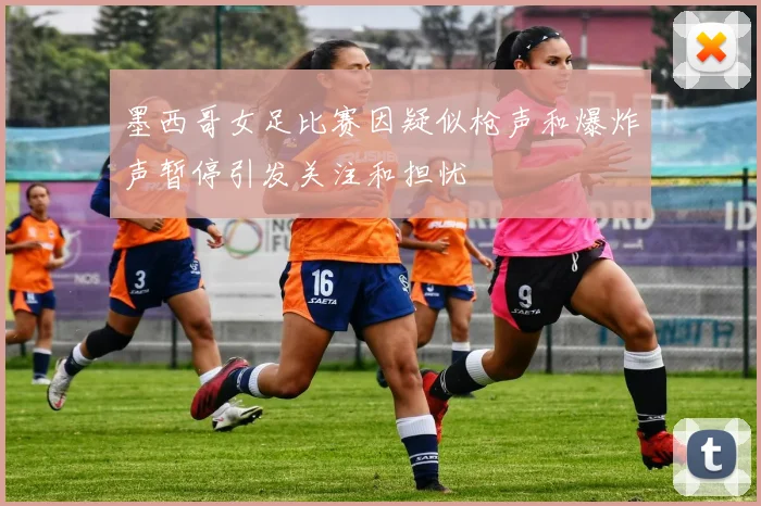 墨西哥女足比赛因疑似枪声和爆炸声暂停引发关注和担忧