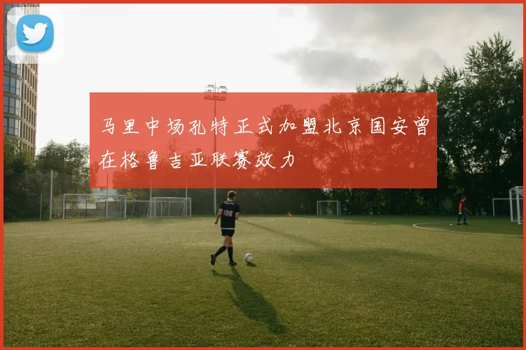 马里中场孔特正式加盟北京国安曾在格鲁吉亚联赛效力