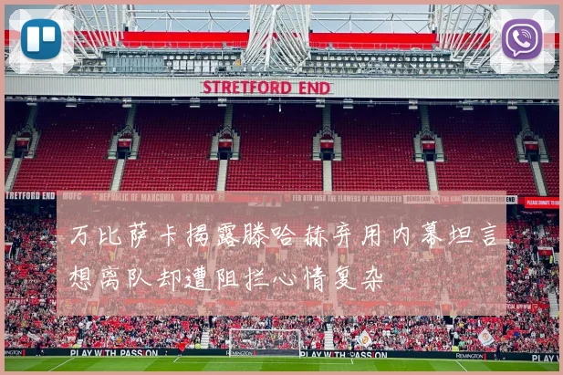 万比萨卡揭露滕哈赫弃用内幕坦言想离队却遭阻拦心情复杂