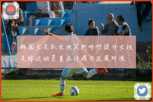 韩国女足队长池笑然呼吁提升女性足球运动员基本待遇与发展环境