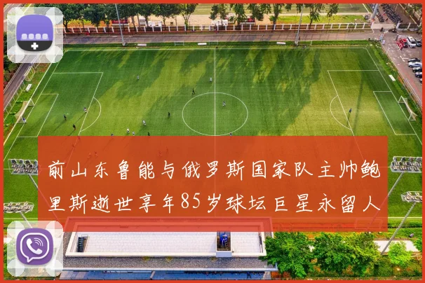 前山东鲁能与俄罗斯国家队主帅鲍里斯逝世享年85岁球坛巨星永留人间