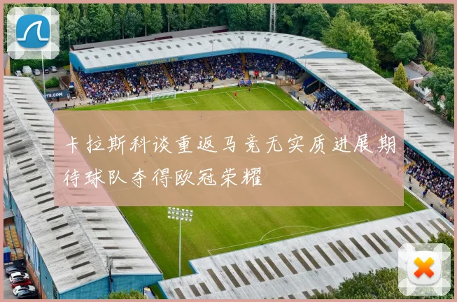 卡拉斯科谈重返马竞无实质进展期待球队夺得欧冠荣耀