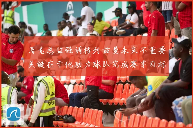 马竞总监强调格列兹曼未来不重要关键在于他助力球队完成赛季目标