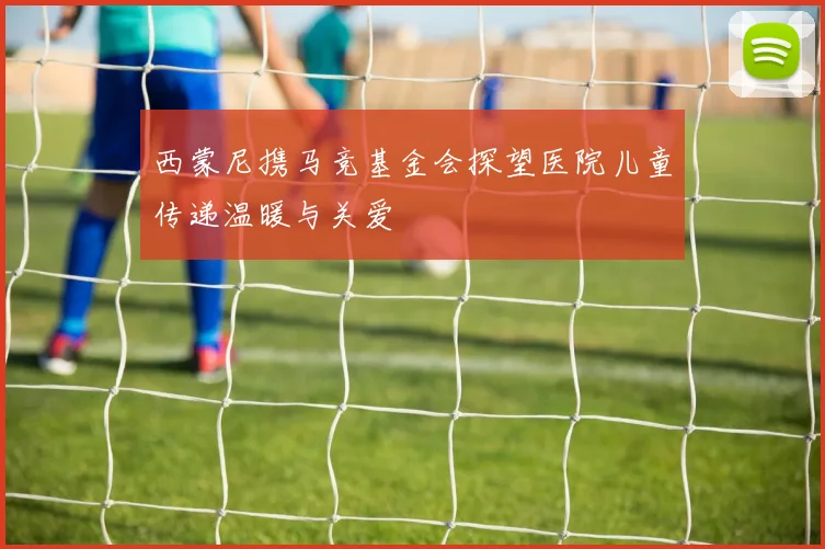 西蒙尼携马竞基金会探望医院儿童传递温暖与关爱