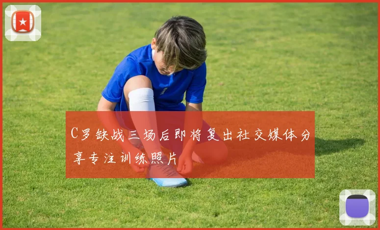 C罗缺战三场后即将复出社交媒体分享专注训练照片
