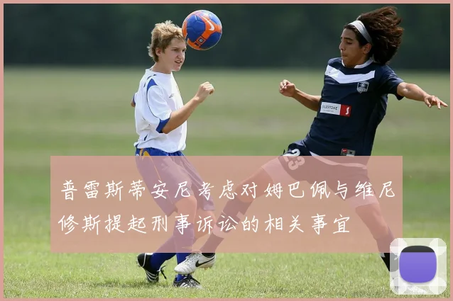 普雷斯蒂安尼考虑对姆巴佩与维尼修斯提起刑事诉讼的相关事宜